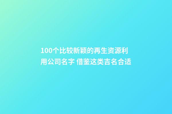100个比较新颖的再生资源利用公司名字 借鉴这类吉名合适